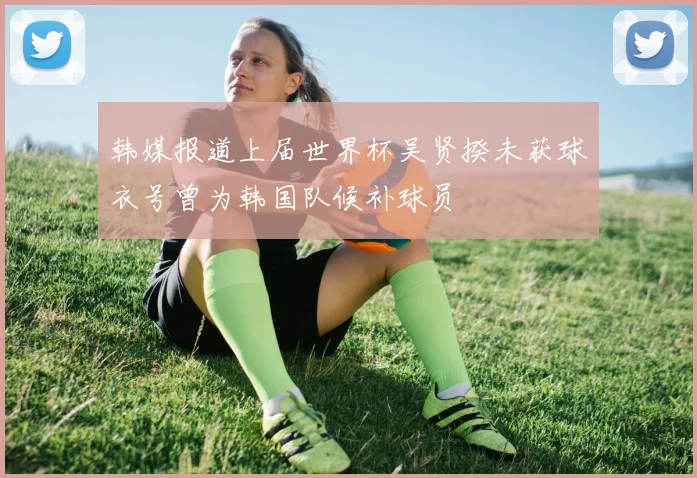 韩媒报道上届世界杯吴贤揆未获球衣号曾为韩国队候补球员