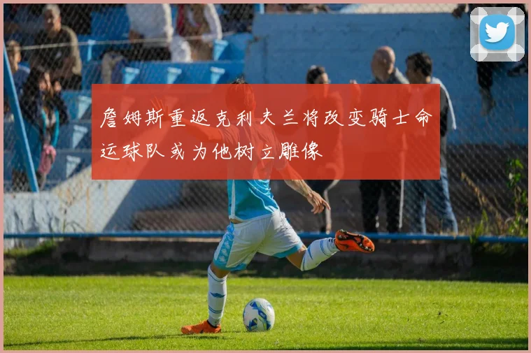 詹姆斯重返克利夫兰将改变骑士命运球队或为他树立雕像