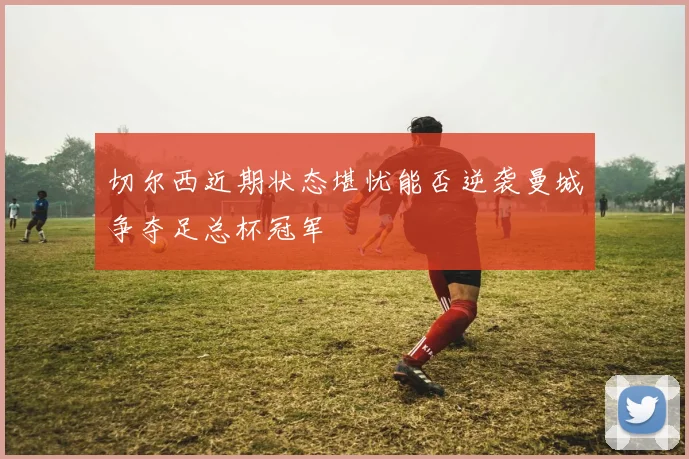 切尔西近期状态堪忧能否逆袭曼城争夺足总杯冠军