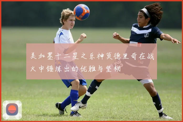 美加墨十二星之乐神莫德里奇在战火中锤炼出的优雅与坚韧