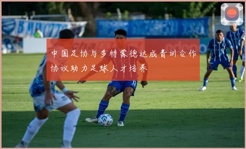 中国足协与多特蒙德达成青训合作协议助力足球人才培养