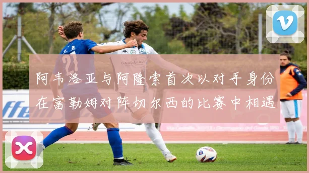 阿韦洛亚与阿隆索首次以对手身份在富勒姆对阵切尔西的比赛中相遇
