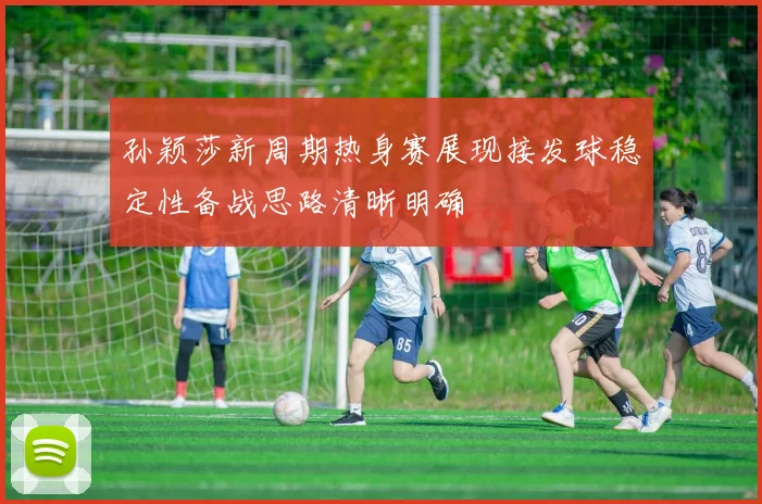 孙颖莎新周期热身赛展现接发球稳定性备战思路清晰明确