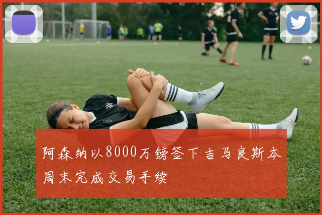 阿森纳以8000万镑签下吉马良斯本周末完成交易手续