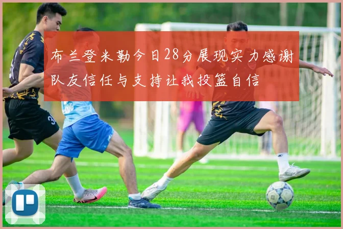 布兰登米勒今日28分展现实力感谢队友信任与支持让我投篮自信