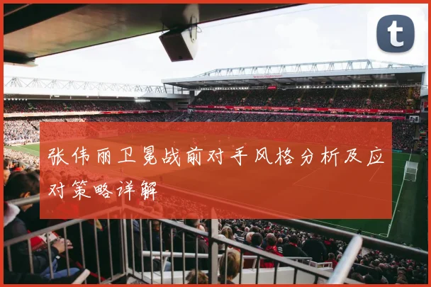 张伟丽卫冕战前对手风格分析及应对策略详解