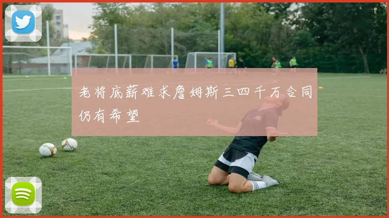 老将底薪难求詹姆斯三四千万合同仍有希望