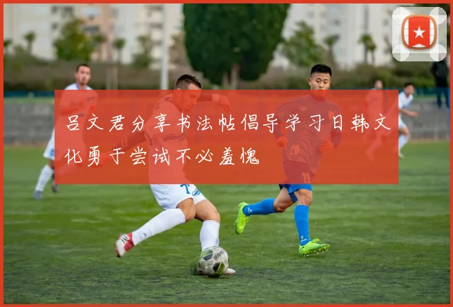 吕文君分享书法帖倡导学习日韩文化勇于尝试不必羞愧