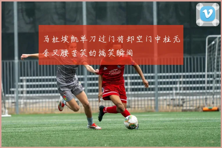 马杜埃凯单刀过门将却空门中柱无奈叉腰苦笑的搞笑瞬间