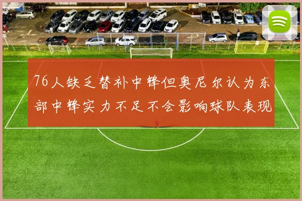 76人缺乏替补中锋但奥尼尔认为东部中锋实力不足不会影响球队表现