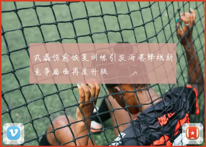 武磊伤愈恢复训练引发海港锋线新竞争局面再度升级