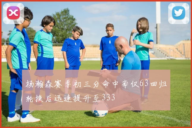 杨瀚森赛季初三分命中率仅63回归轮换后迅速提升至333