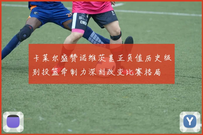 卡莱尔盛赞诺维茨基正负值历史级别投篮牵制力深刻改变比赛格局