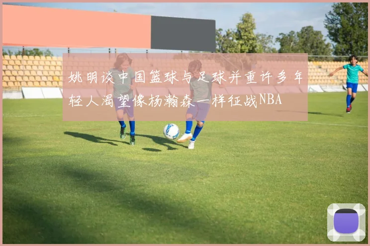 姚明谈中国篮球与足球并重许多年轻人渴望像杨瀚森一样征战NBA