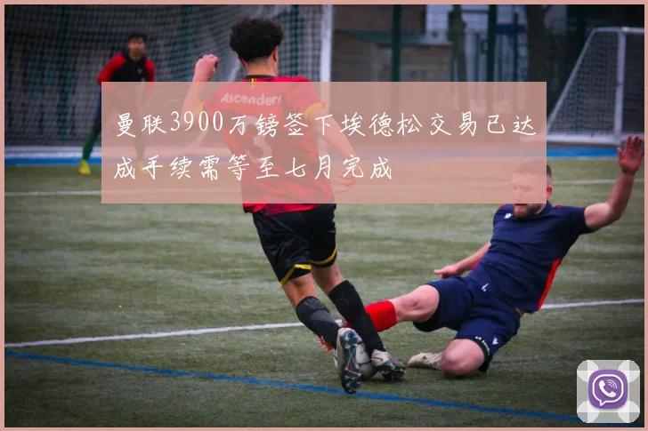 曼联3900万镑签下埃德松交易已达成手续需等至七月完成