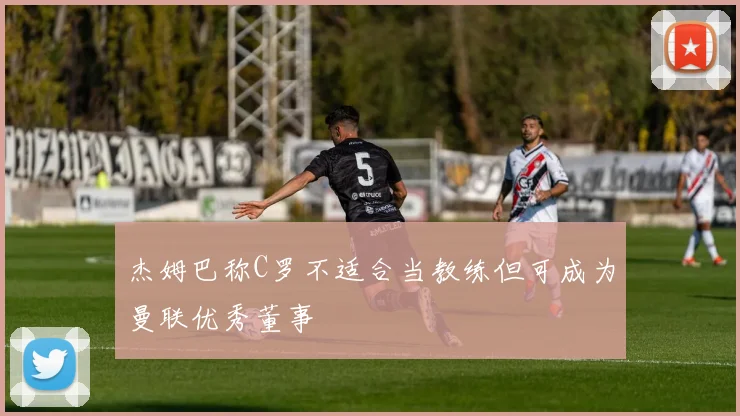 杰姆巴称C罗不适合当教练但可成为曼联优秀董事