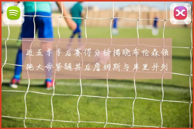 近五季季后赛得分榜揭晓布伦森领跑大帝紧随其后詹姆斯与库里并列第四