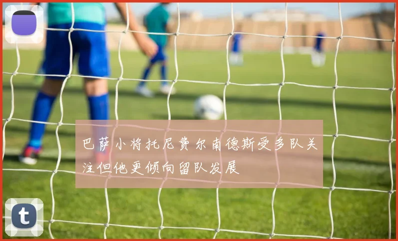 巴萨小将托尼费尔南德斯受多队关注但他更倾向留队发展