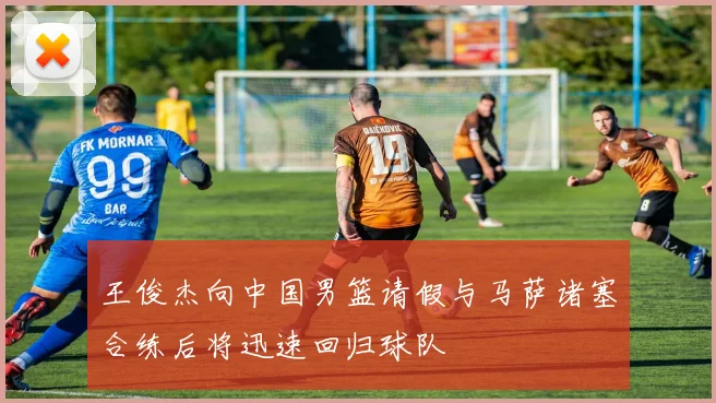 王俊杰向中国男篮请假与马萨诸塞合练后将迅速回归球队