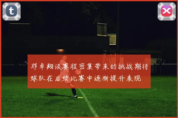 邓卓翔谈赛程密集带来的挑战期待球队在后续比赛中逐渐提升表现