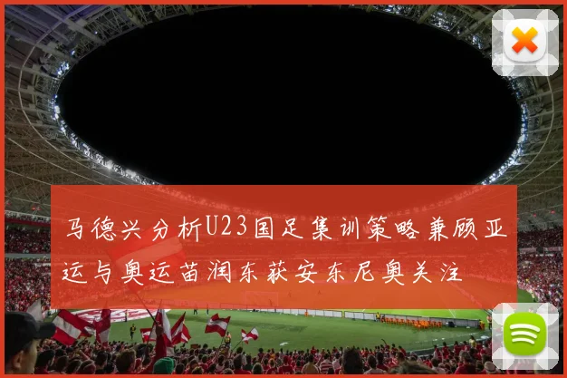 马德兴分析U23国足集训策略兼顾亚运与奥运苗润东获安东尼奥关注