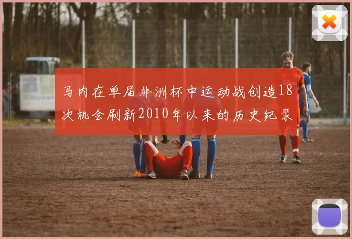 马内在单届非洲杯中运动战创造18次机会刷新2010年以来的历史纪录