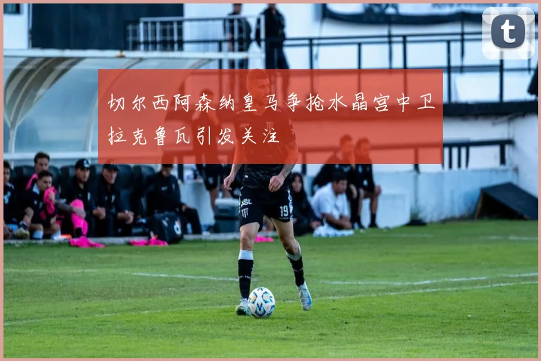 切尔西阿森纳皇马争抢水晶宫中卫拉克鲁瓦引发关注