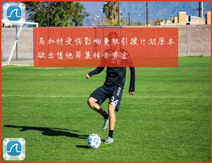 乌加特受伤影响曼联引援计划原本欲出售他筹集转会资金