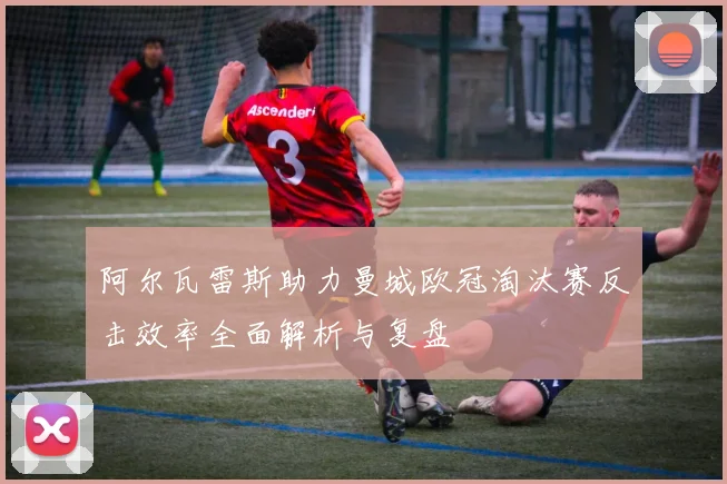 阿尔瓦雷斯助力曼城欧冠淘汰赛反击效率全面解析与复盘