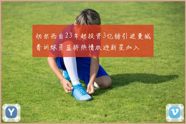 切尔西自23年起投资3亿镑引进曼城青训球员蓝桥热情欢迎新星加入
