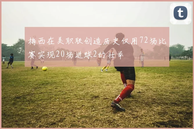 梅西在美职联创造历史仅用72场比赛实现20场进球2的壮举