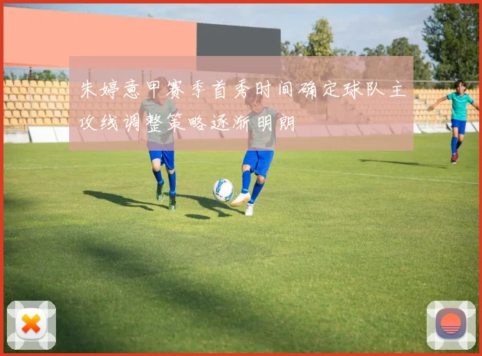 朱婷意甲赛季首秀时间确定球队主攻线调整策略逐渐明朗